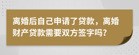 离婚后自己申请了贷款，离婚财产贷款需要双方签字吗？