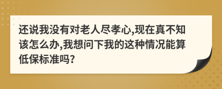 还说我没有对老人尽孝心,现在真不知该怎么办,我想问下我的这种情况能算低保标准吗？
