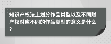 知识产权法上划分作品类型以及不同财产权对应不同的作品类型的意义是什么?