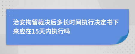 治安拘留裁决后多长时间执行决定书下来应在15天内执行吗