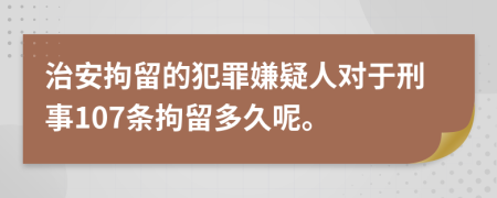 治安拘留的犯罪嫌疑人对于刑事107条拘留多久呢。