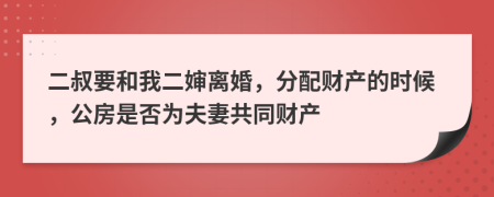 二叔要和我二婶离婚，分配财产的时候，公房是否为夫妻共同财产