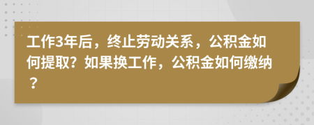 工作3年后，终止劳动关系，公积金如何提取？如果换工作，公积金如何缴纳？