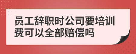 员工辞职时公司要培训费可以全部赔偿吗