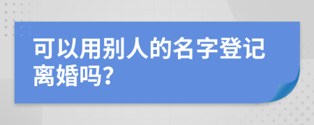 可以用别人的名字登记离婚吗？