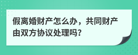 假离婚财产怎么办，共同财产由双方协议处理吗？