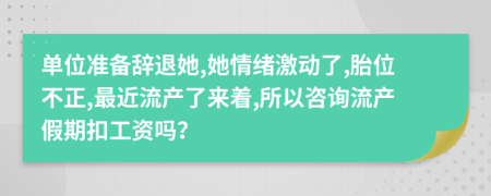 单位准备辞退她,她情绪激动了,胎位不正,最近流产了来着,所以咨询流产假期扣工资吗？