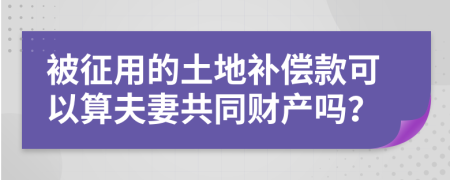 被征用的土地补偿款可以算夫妻共同财产吗？