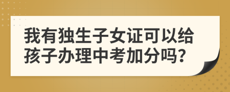 我有独生子女证可以给孩子办理中考加分吗？