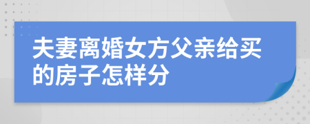 夫妻离婚女方父亲给买的房子怎样分