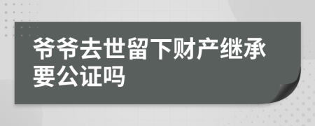 爷爷去世留下财产继承要公证吗