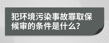 犯环境污染事故罪取保候审的条件是什么？