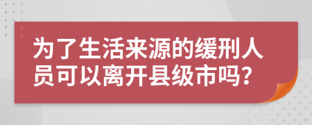 为了生活来源的缓刑人员可以离开县级市吗？