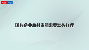 国有企业兼并重组需要怎么办理