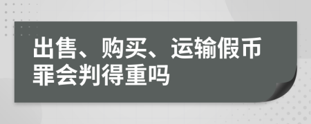 出售、购买、运输假币罪会判得重吗