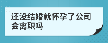 还没结婚就怀孕了公司会离职吗