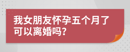 我女朋友怀孕五个月了可以离婚吗？