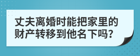 丈夫离婚时能把家里的财产转移到他名下吗？