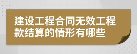 建设工程合同无效工程款结算的情形有哪些