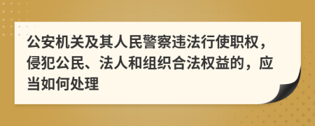 公安机关及其人民警察违法行使职权，侵犯公民、法人和组织合法权益的，应当如何处理