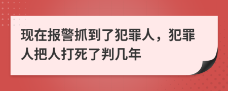 现在报警抓到了犯罪人，犯罪人把人打死了判几年