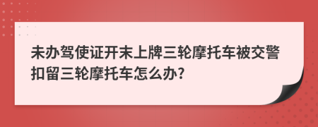 未办驾使证开末上牌三轮摩托车被交警扣留三轮摩托车怎么办?