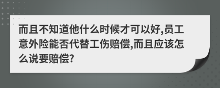 而且不知道他什么时候才可以好,员工意外险能否代替工伤赔偿,而且应该怎么说要赔偿?