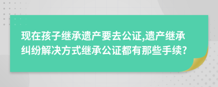 现在孩子继承遗产要去公证,遗产继承纠纷解决方式继承公证都有那些手续?