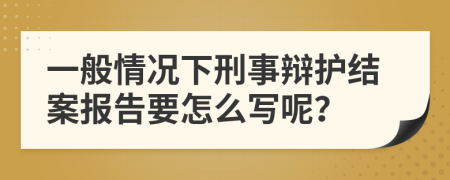 一般情况下刑事辩护结案报告要怎么写呢？