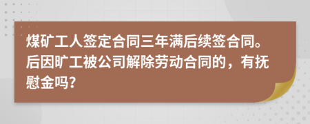 煤矿工人签定合同三年满后续签合同。后因旷工被公司解除劳动合同的，有抚慰金吗？