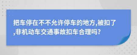 把车停在不不允许停车的地方,被扣了,非机动车交通事故扣车合理吗？