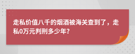 走私价值八千的烟酒被海关查到了，走私0万元判刑多少年？