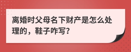 离婚时父母名下财产是怎么处理的，鞋子咋写？