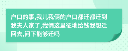 户口的事,我儿我俩的户口都迁都迁到我夫人家了,我俩这里征地给钱我想迁回去,问下能够迁吗