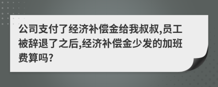 公司支付了经济补偿金给我叔叔,员工被辞退了之后,经济补偿金少发的加班费算吗?