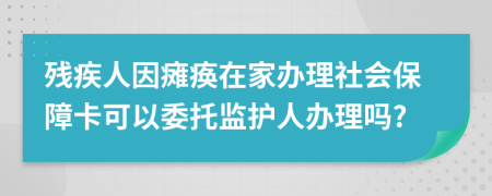 残疾人因瘫痪在家办理社会保障卡可以委托监护人办理吗?