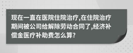 现在一直在医院住院治疗,在住院治疗期间被公司给解除劳动合同了,经济补偿金医疗补助费怎么算?