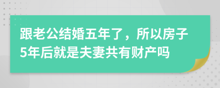 跟老公结婚五年了，所以房子5年后就是夫妻共有财产吗