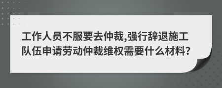 工作人员不服要去仲裁,强行辞退施工队伍申请劳动仲裁维权需要什么材料？