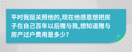 平时我挺关照他的,现在他感恩想把房子在自己百年以后赠与我,想知道赠与房产过户费用是多少?