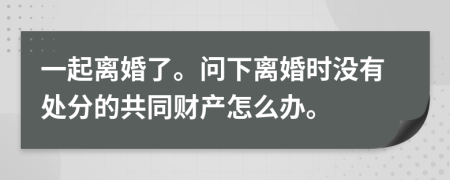 一起离婚了。问下离婚时没有处分的共同财产怎么办。