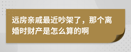 远房亲戚最近吵架了，那个离婚时财产是怎么算的啊