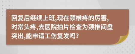 回复后继续上班,现在颈椎疼的厉害,时常头疼,去医院拍片检查为颈椎间盘突出,能申请工伤复发吗？