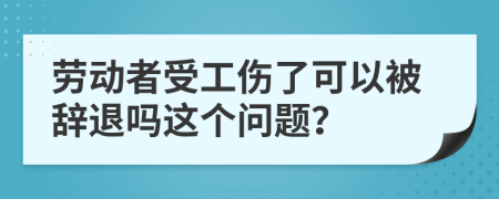 劳动者受工伤了可以被辞退吗这个问题？