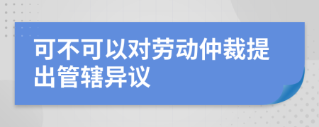 可不可以对劳动仲裁提出管辖异议