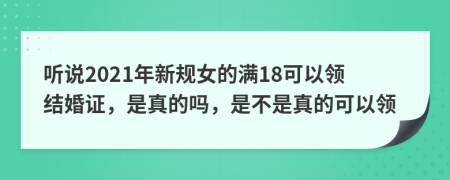 听说2021年新规女的满18可以领结婚证，是真的吗，是不是真的可以领