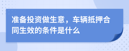 准备投资做生意，车辆抵押合同生效的条件是什么