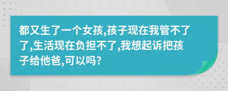 都又生了一个女孩,孩子现在我管不了了,生活现在负担不了,我想起诉把孩子给他爸,可以吗？