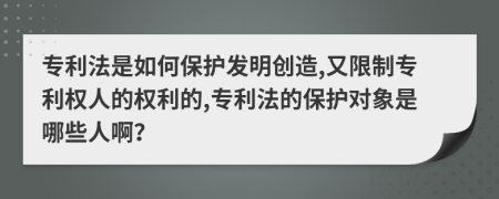 专利法是如何保护发明创造,又限制专利权人的权利的,专利法的保护对象是哪些人啊？