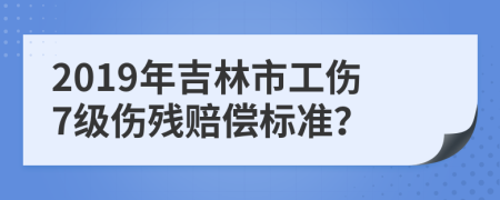 2019年吉林市工伤7级伤残赔偿标准？